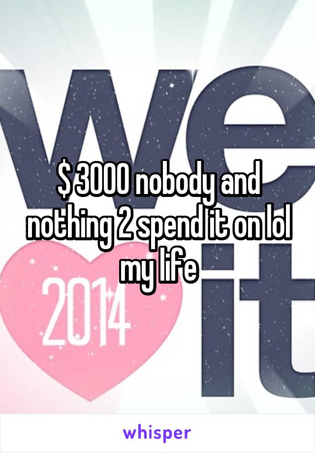 $ 3000 nobody and nothing 2 spend it on lol my life