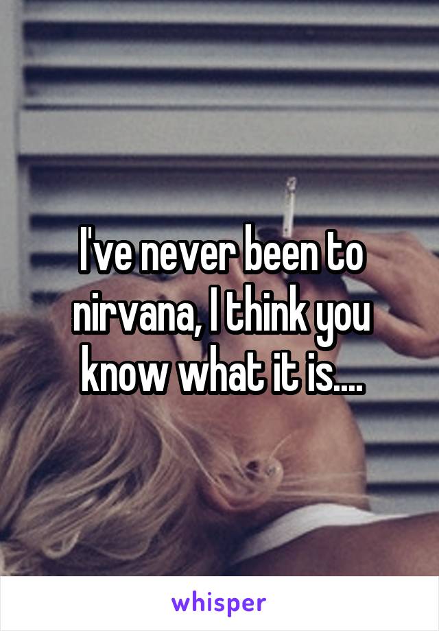 I've never been to nirvana, I think you know what it is....