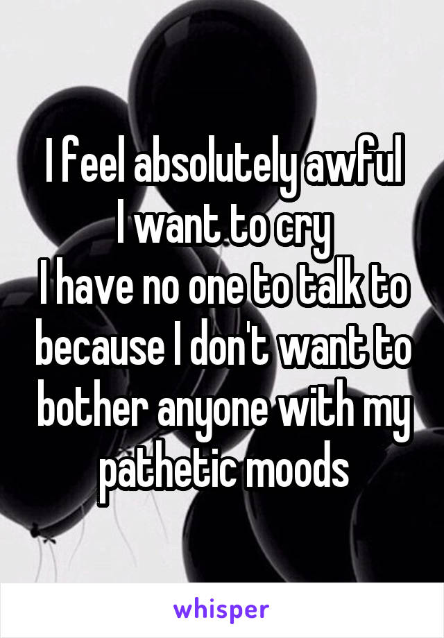 I feel absolutely awful
I want to cry
I have no one to talk to because I don't want to bother anyone with my pathetic moods