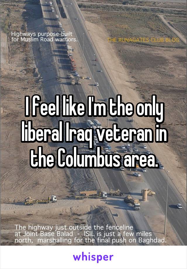 I feel like I'm the only liberal Iraq veteran in the Columbus area.