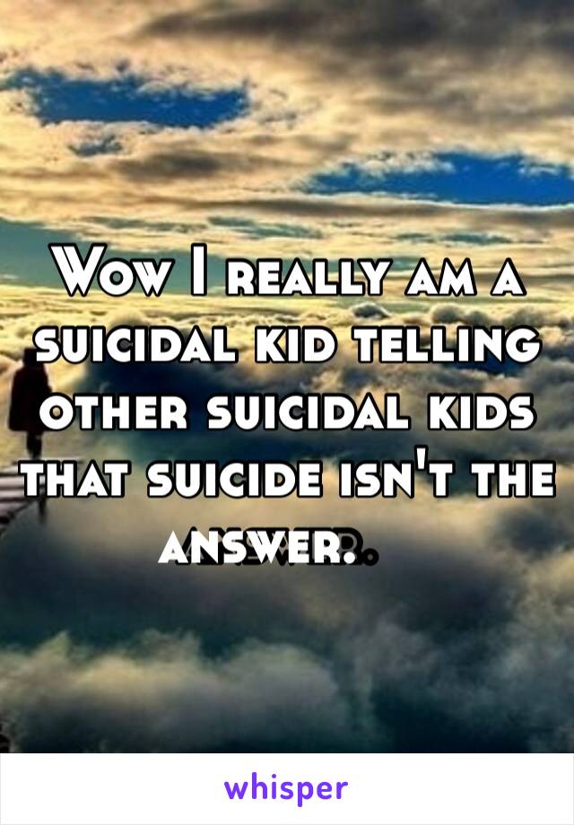 Wow I really am a suicidal kid telling other suicidal kids that suicide isn't the answer. ￼ 