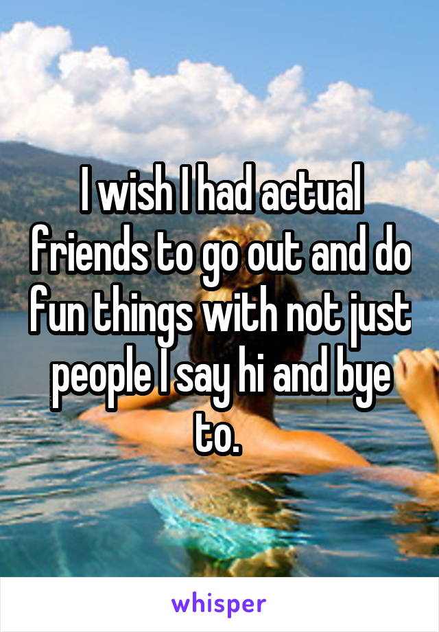 I wish I had actual friends to go out and do fun things with not just people I say hi and bye to. 