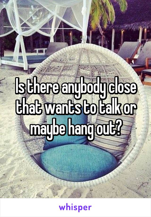 Is there anybody close that wants to talk or maybe hang out?