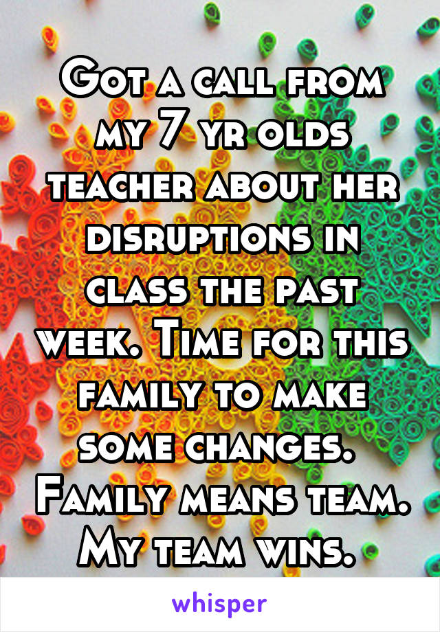 Got a call from my 7 yr olds teacher about her disruptions in class the past week. Time for this family to make some changes.  Family means team. My team wins. 