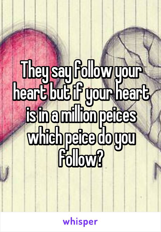 They say follow your heart but if your heart is in a million peices which peice do you follow?