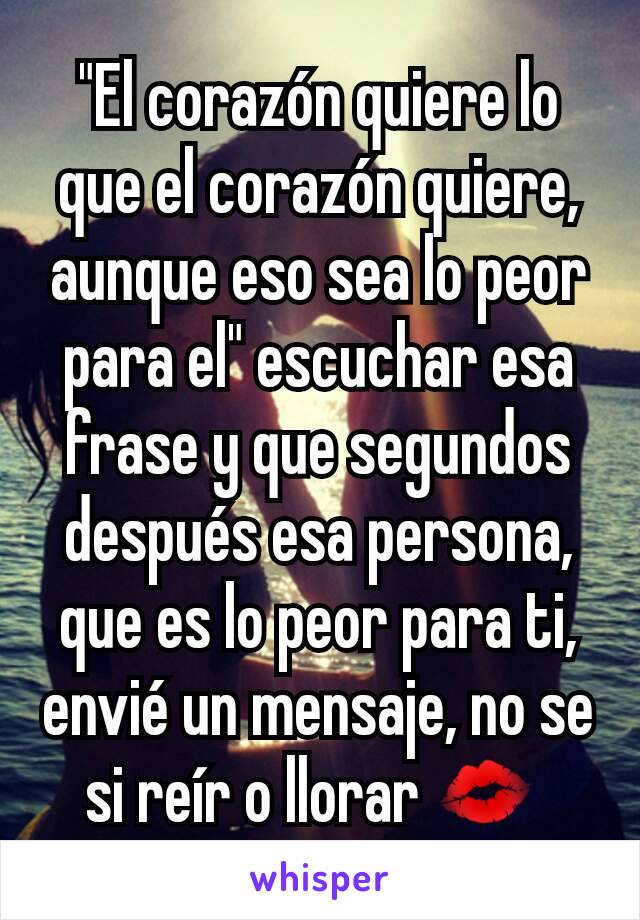 "El corazón quiere lo que el corazón quiere, aunque eso sea lo peor para el" escuchar esa frase y que segundos después esa persona, que es lo peor para ti, envié un mensaje, no se si reír o llorar 💋 