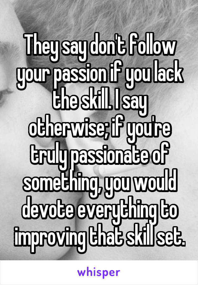 They say don't follow your passion if you lack the skill. I say otherwise; if you're truly passionate of something, you would devote everything to improving that skill set.