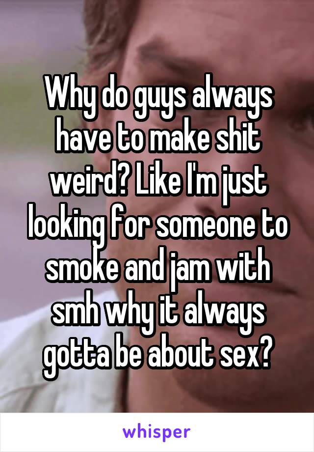 Why do guys always have to make shit weird? Like I'm just looking for someone to smoke and jam with smh why it always gotta be about sex?