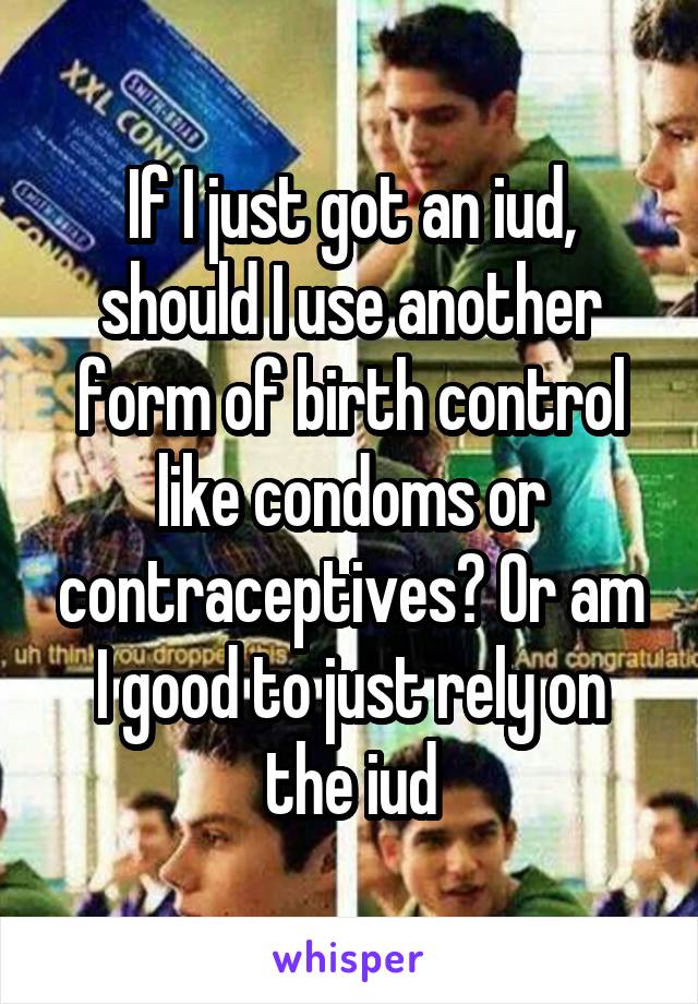 If I just got an iud, should I use another form of birth control like condoms or contraceptives? Or am I good to just rely on the iud