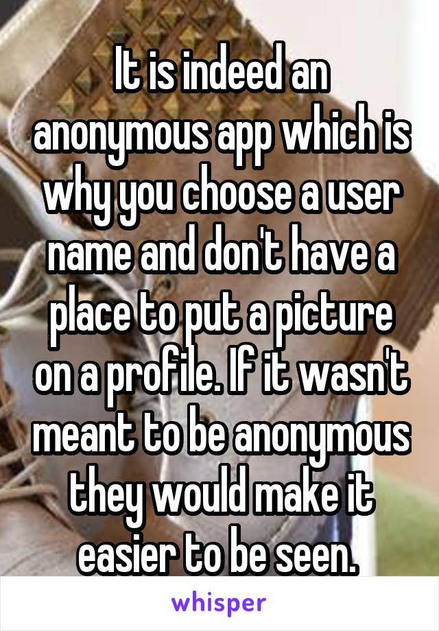 It is indeed an anonymous app which is why you choose a user name and don't have a place to put a picture on a profile. If it wasn't meant to be anonymous they would make it easier to be seen. 