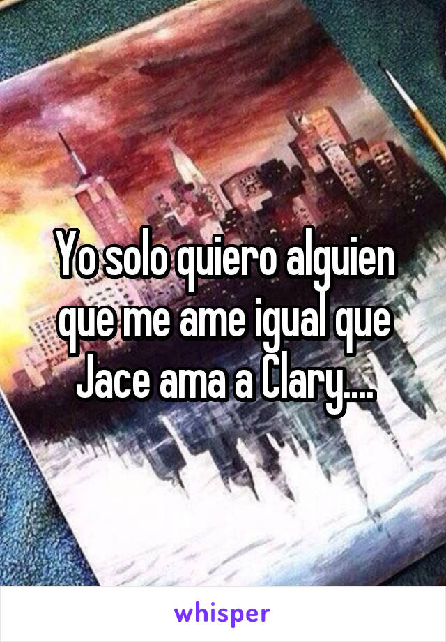 Yo solo quiero alguien que me ame igual que Jace ama a Clary....