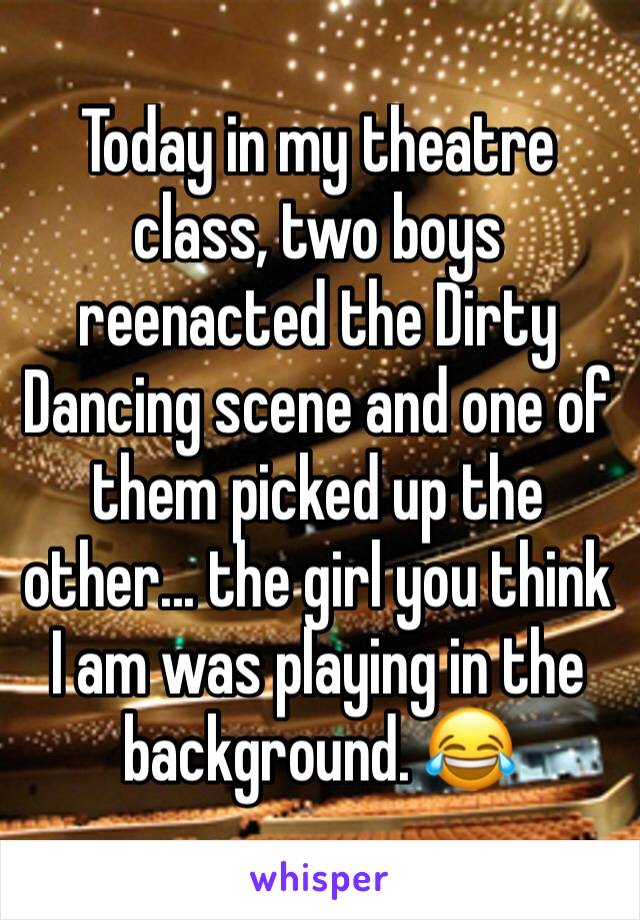 Today in my theatre class, two boys reenacted the Dirty Dancing scene and one of them picked up the other... the girl you think I am was playing in the background. 😂