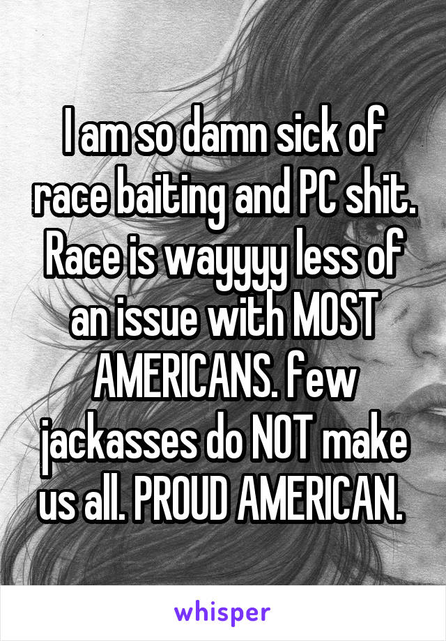 I am so damn sick of race baiting and PC shit. Race is wayyyy less of an issue with MOST AMERICANS. few jackasses do NOT make us all. PROUD AMERICAN. 