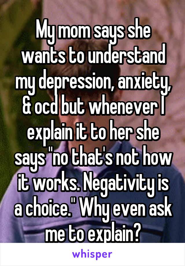 My mom says she wants to understand my depression, anxiety, & ocd but whenever I explain it to her she says "no that's not how it works. Negativity is a choice." Why even ask me to explain?