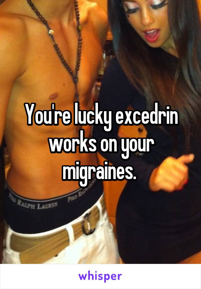 You're lucky excedrin works on your migraines. 