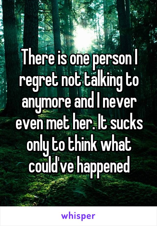 There is one person I regret not talking to anymore and I never even met her. It sucks only to think what could've happened