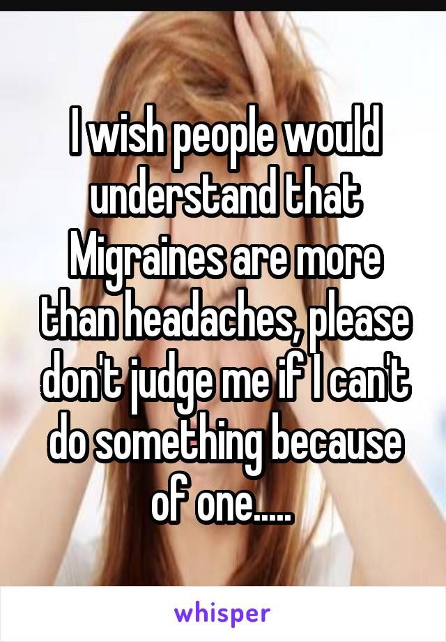 I wish people would understand that Migraines are more than headaches, please don't judge me if I can't do something because of one..... 