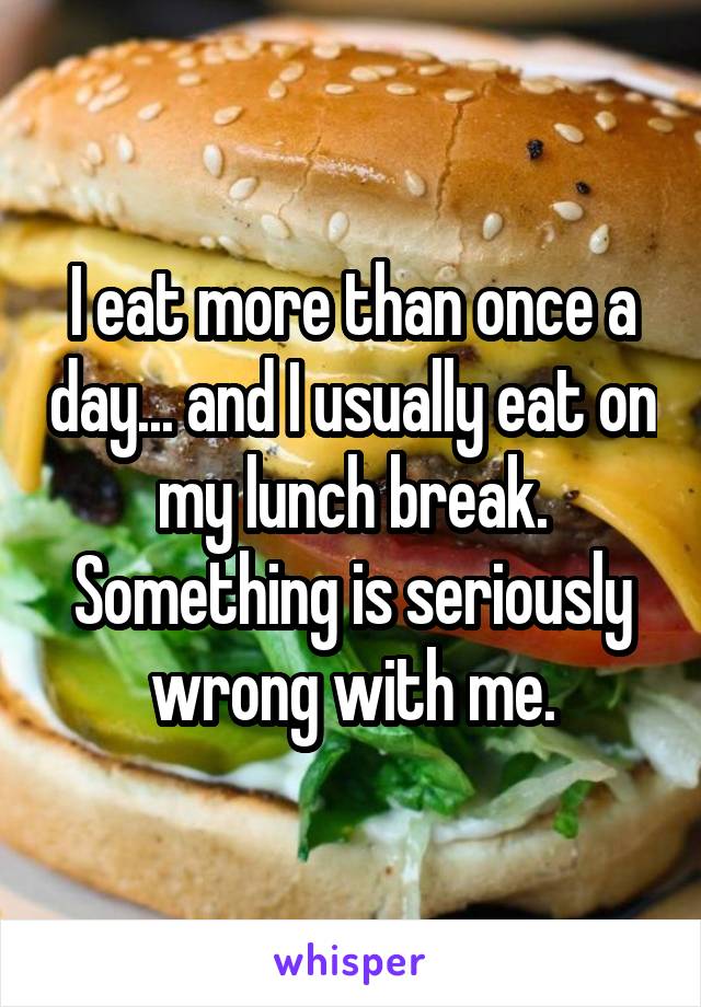 I eat more than once a day... and I usually eat on my lunch break. Something is seriously wrong with me.