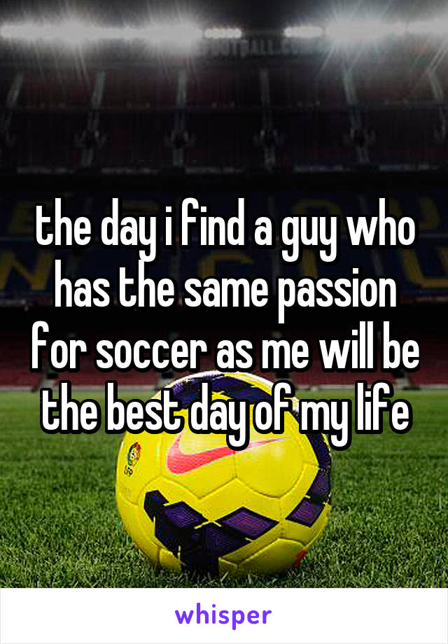 the day i find a guy who has the same passion for soccer as me will be the best day of my life