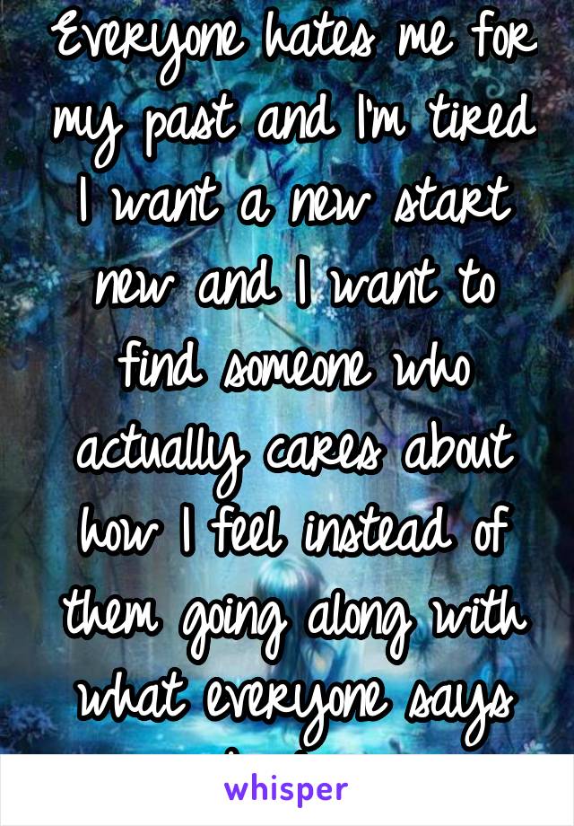 Everyone hates me for my past and I'm tired I want a new start new and I want to find someone who actually cares about how I feel instead of them going along with what everyone says about me