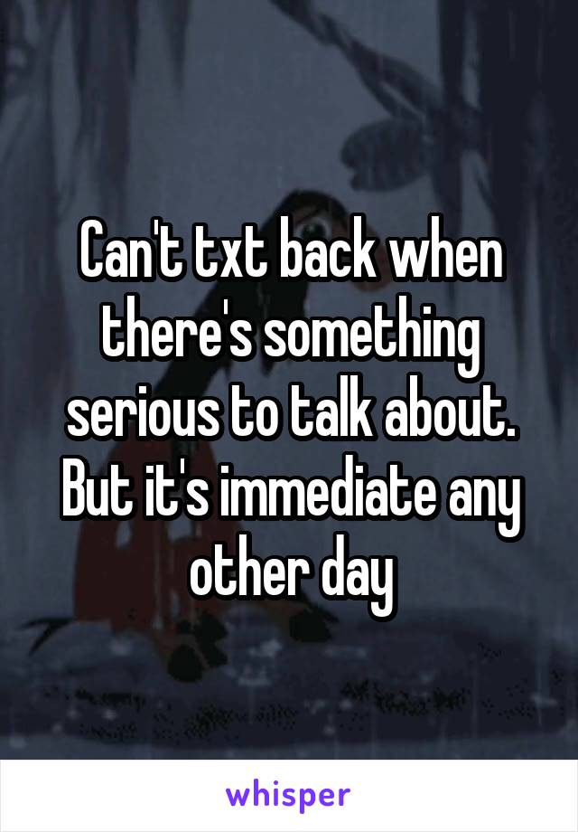 Can't txt back when there's something serious to talk about. But it's immediate any other day