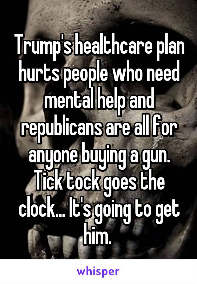 Trump's healthcare plan hurts people who need mental help and republicans are all for anyone buying a gun. Tick tock goes the clock... It's going to get him. 