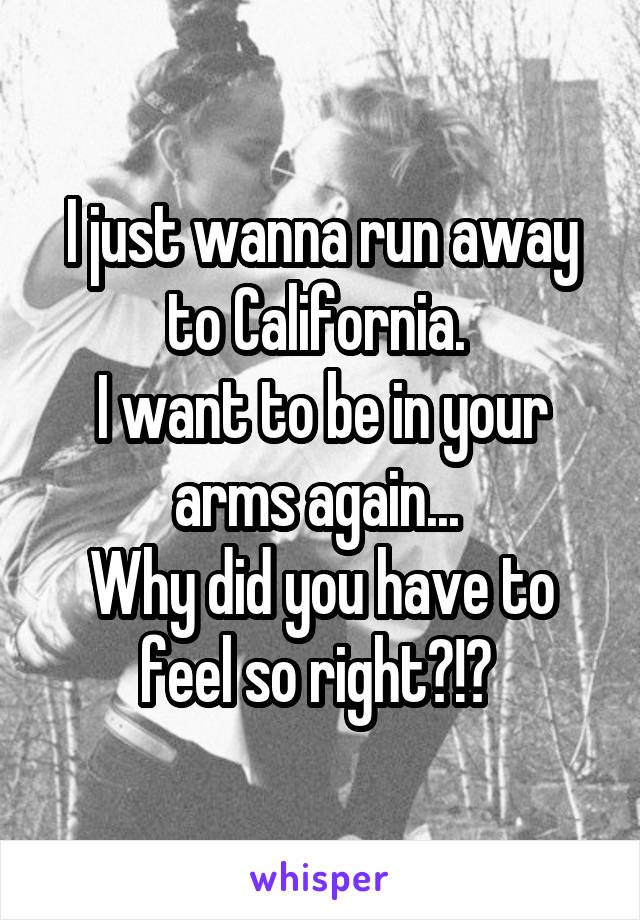 I just wanna run away to California. 
I want to be in your arms again... 
Why did you have to feel so right?!? 