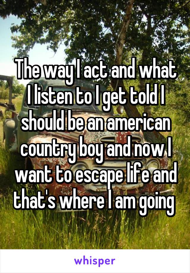 The way I act and what I listen to I get told I should be an american country boy and now I want to escape life and that's where I am going 