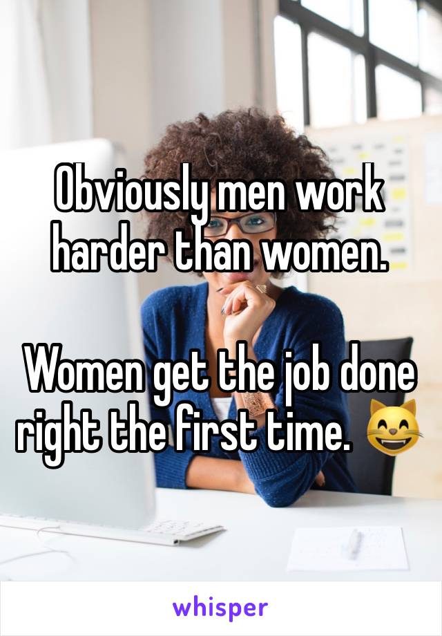 Obviously men work harder than women. 

Women get the job done right the first time. 😸