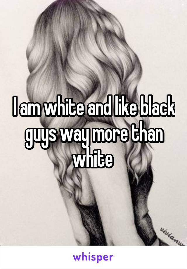 I am white and like black guys way more than white 