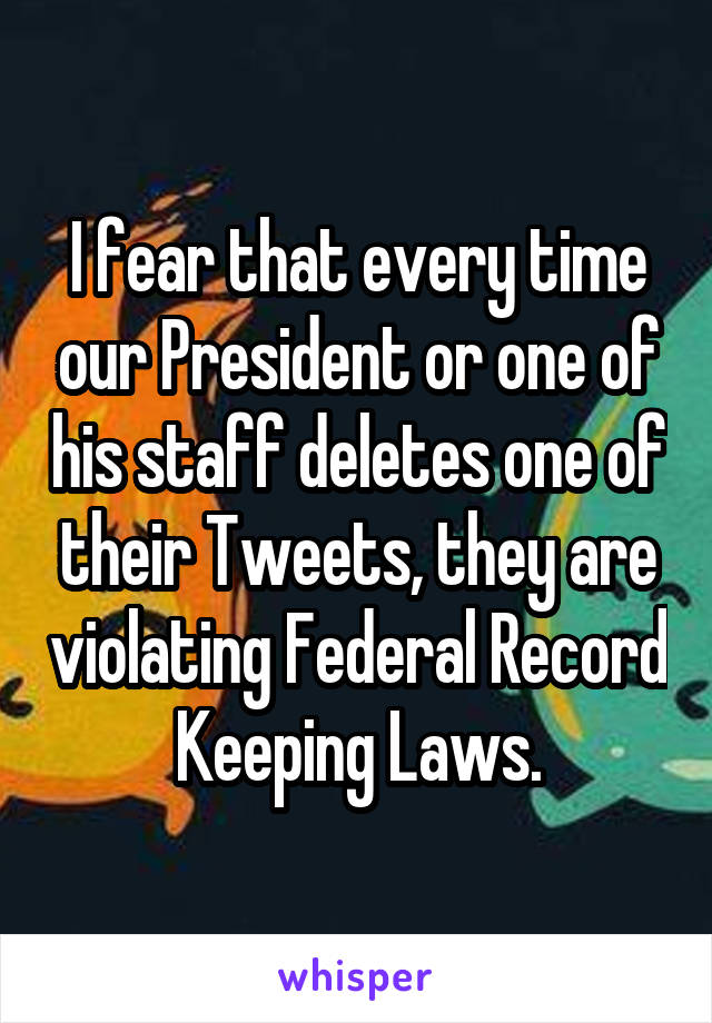 I fear that every time our President or one of his staff deletes one of their Tweets, they are violating Federal Record Keeping Laws.