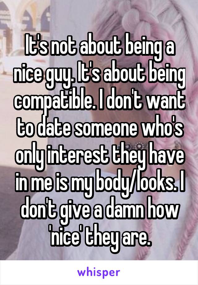 It's not about being a nice guy. It's about being compatible. I don't want to date someone who's only interest they have in me is my body/looks. I don't give a damn how 'nice' they are.