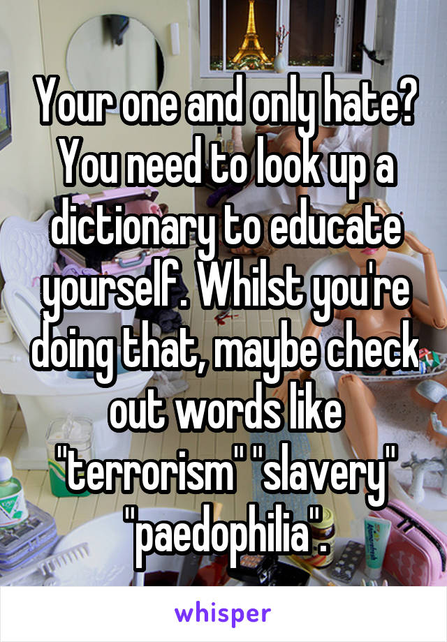 Your one and only hate? You need to look up a dictionary to educate yourself. Whilst you're doing that, maybe check out words like "terrorism" "slavery" "paedophilia".