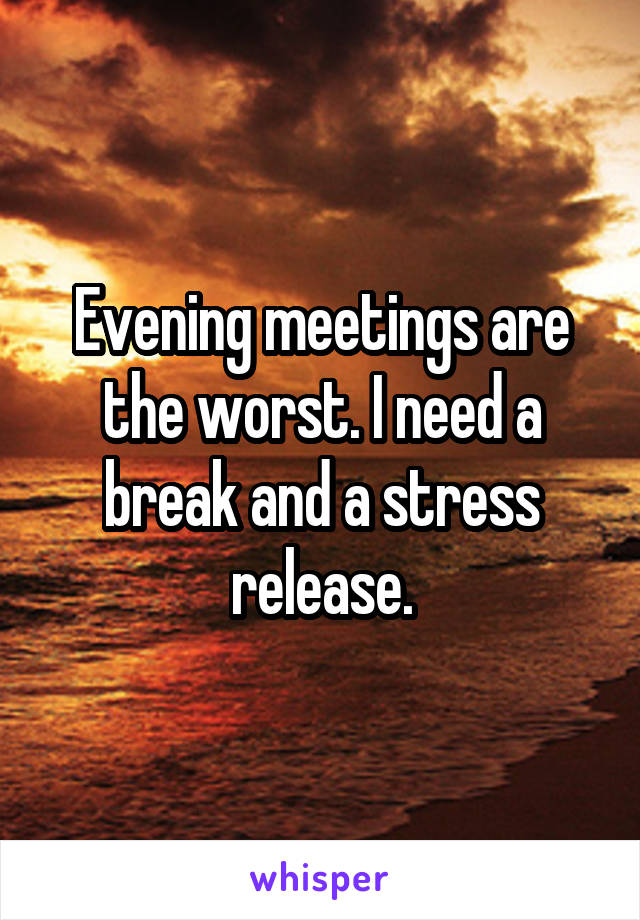 Evening meetings are the worst. I need a break and a stress release.