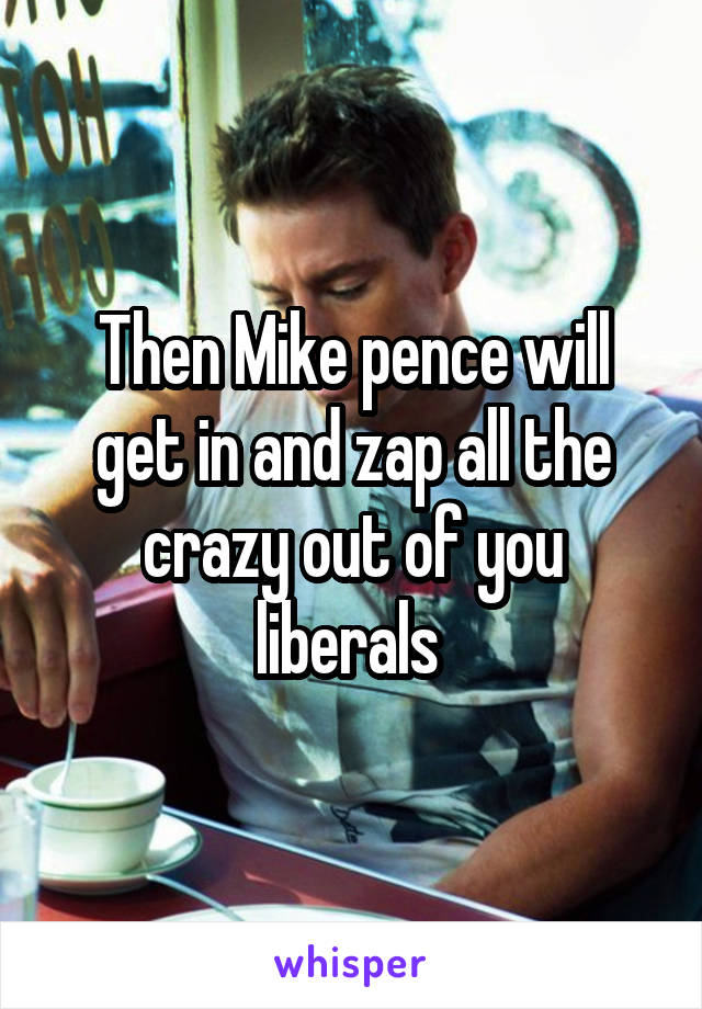 Then Mike pence will get in and zap all the crazy out of you liberals 