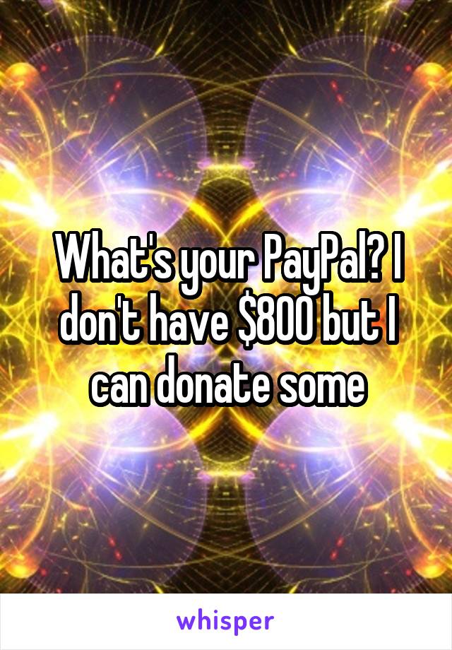 What's your PayPal? I don't have $800 but I can donate some