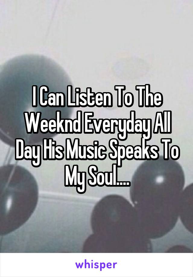 I Can Listen To The Weeknd Everyday All Day His Music Speaks To My Soul....