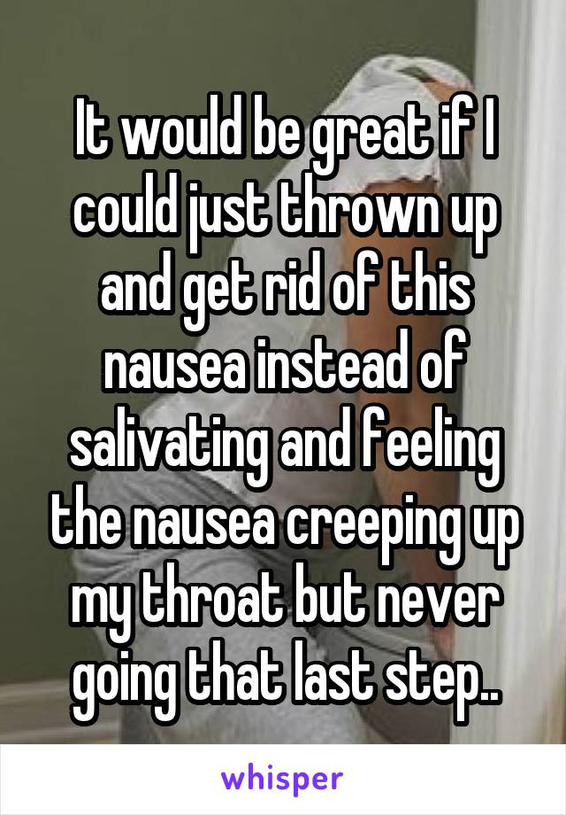 It would be great if I could just thrown up and get rid of this nausea instead of salivating and feeling the nausea creeping up my throat but never going that last step..