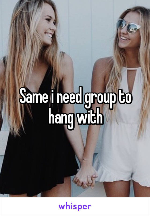 Same i need group to hang with