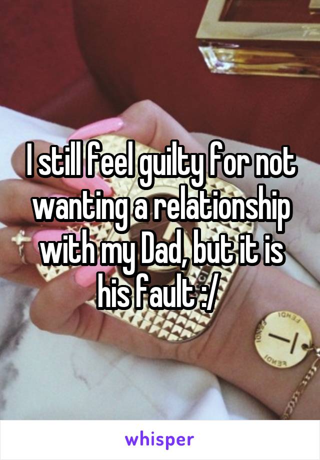 I still feel guilty for not wanting a relationship with my Dad, but it is his fault :/ 