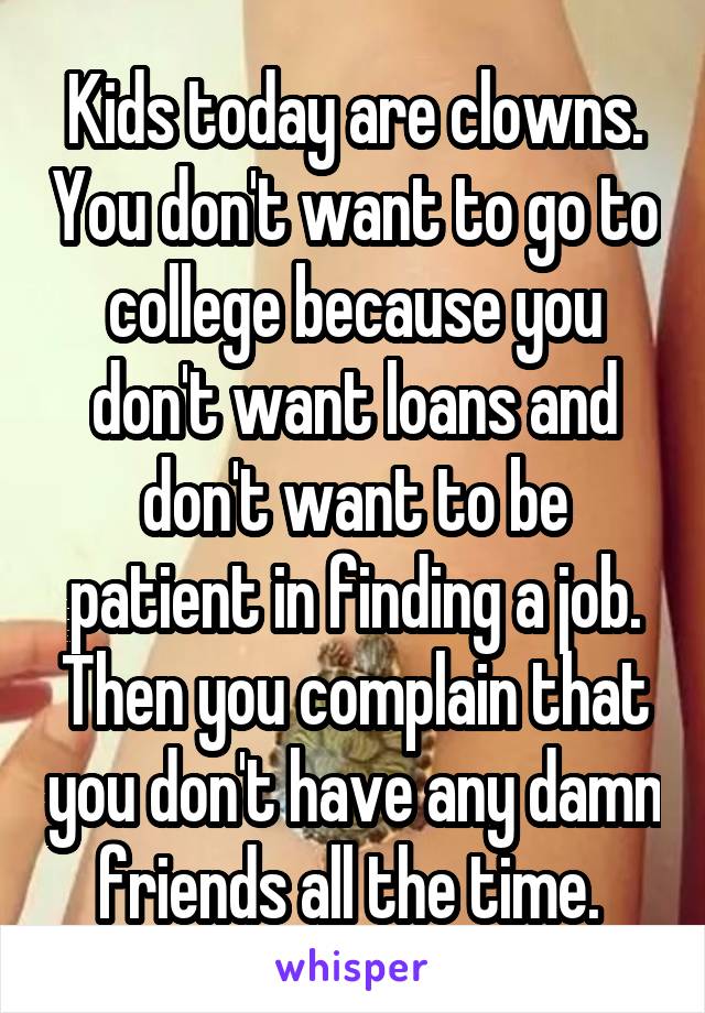 Kids today are clowns. You don't want to go to college because you don't want loans and don't want to be patient in finding a job. Then you complain that you don't have any damn friends all the time. 