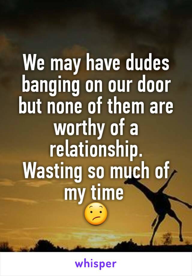 We may have dudes banging on our door but none of them are worthy of a relationship.
Wasting so much of my time 
😕