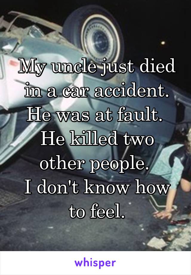 My uncle just died in a car accident.
He was at fault. 
He killed two other people. 
I don't know how to feel.