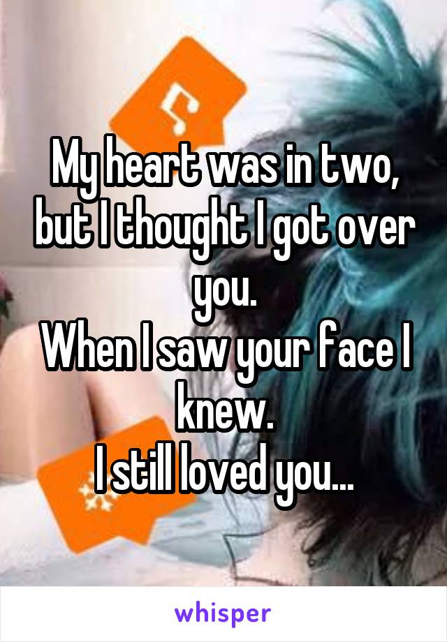 My heart was in two, but I thought I got over you.
When I saw your face I knew.
I still loved you...