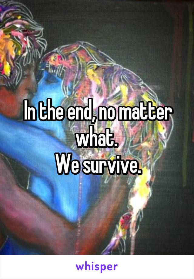 In the end, no matter what. 
We survive.