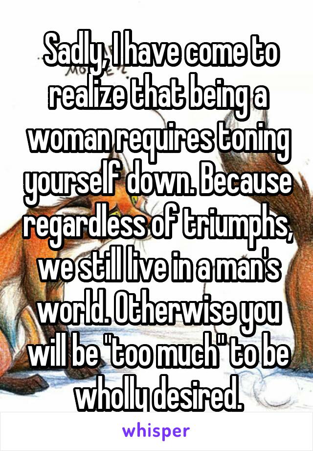  Sadly, I have come to realize that being a woman requires toning yourself down. Because regardless of triumphs, we still live in a man's world. Otherwise you will be "too much" to be wholly desired.