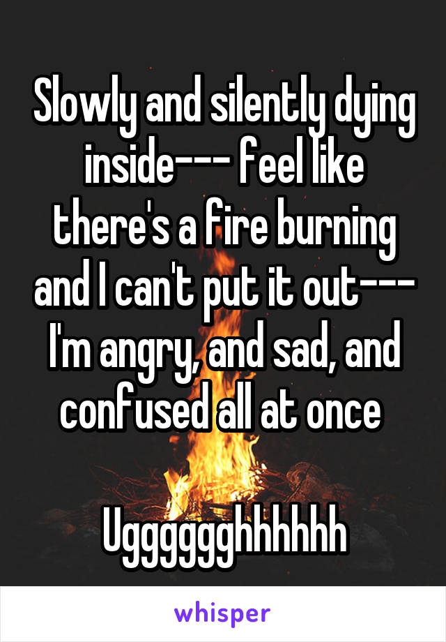 Slowly and silently dying inside--- feel like there's a fire burning and I can't put it out--- I'm angry, and sad, and confused all at once 

Ugggggghhhhhh