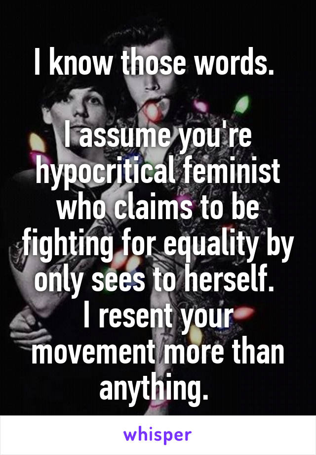 I know those words. 

I assume you're hypocritical feminist who claims to be fighting for equality by only sees to herself. 
I resent your movement more than anything. 