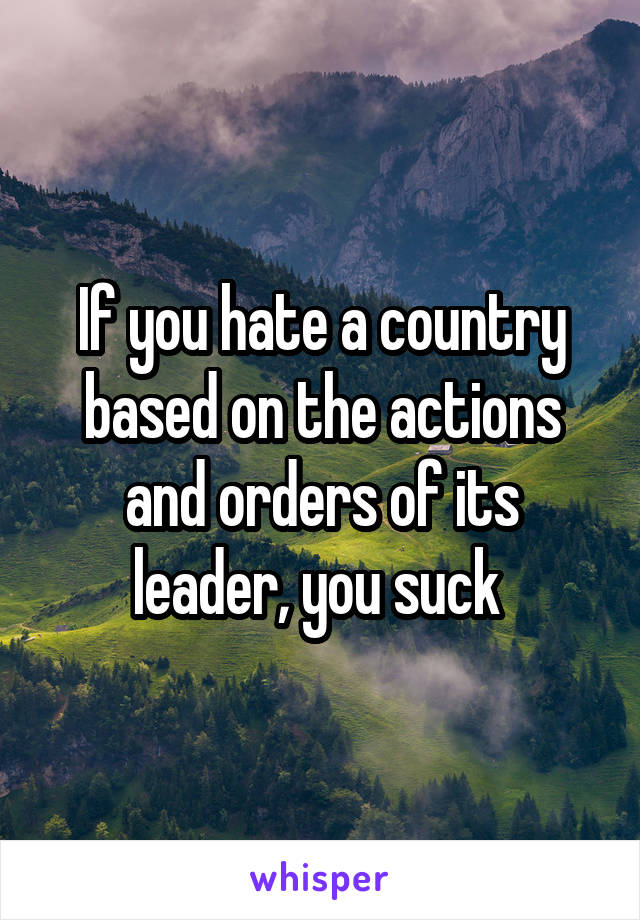 If you hate a country based on the actions and orders of its leader, you suck 