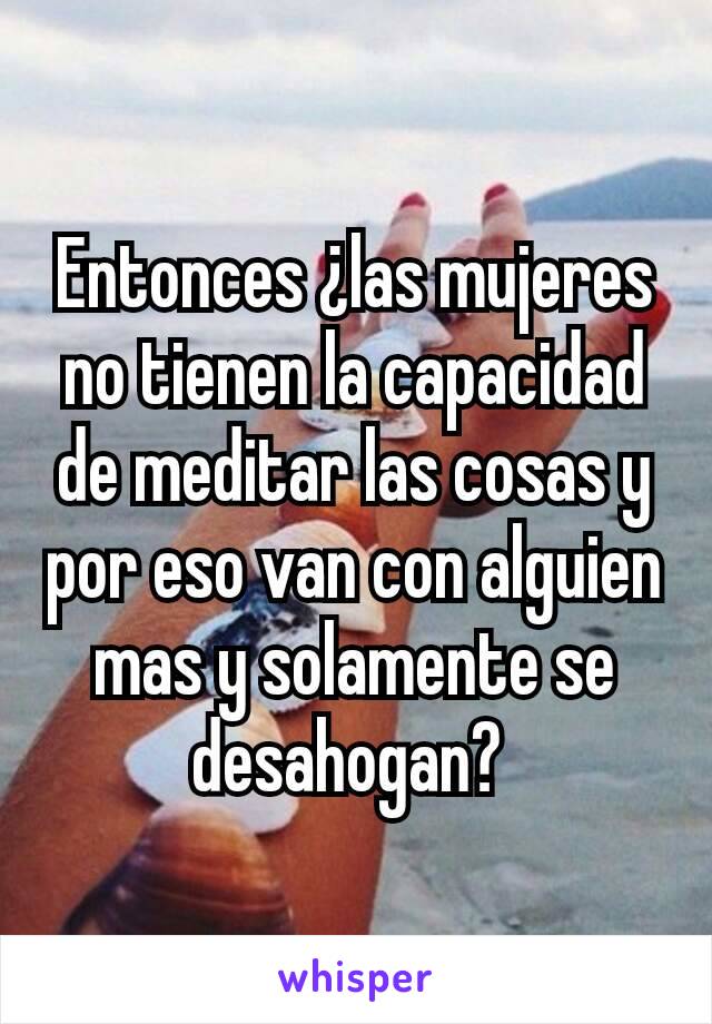 Entonces ¿las mujeres no tienen la capacidad de meditar las cosas y por eso van con alguien mas y solamente se desahogan? 